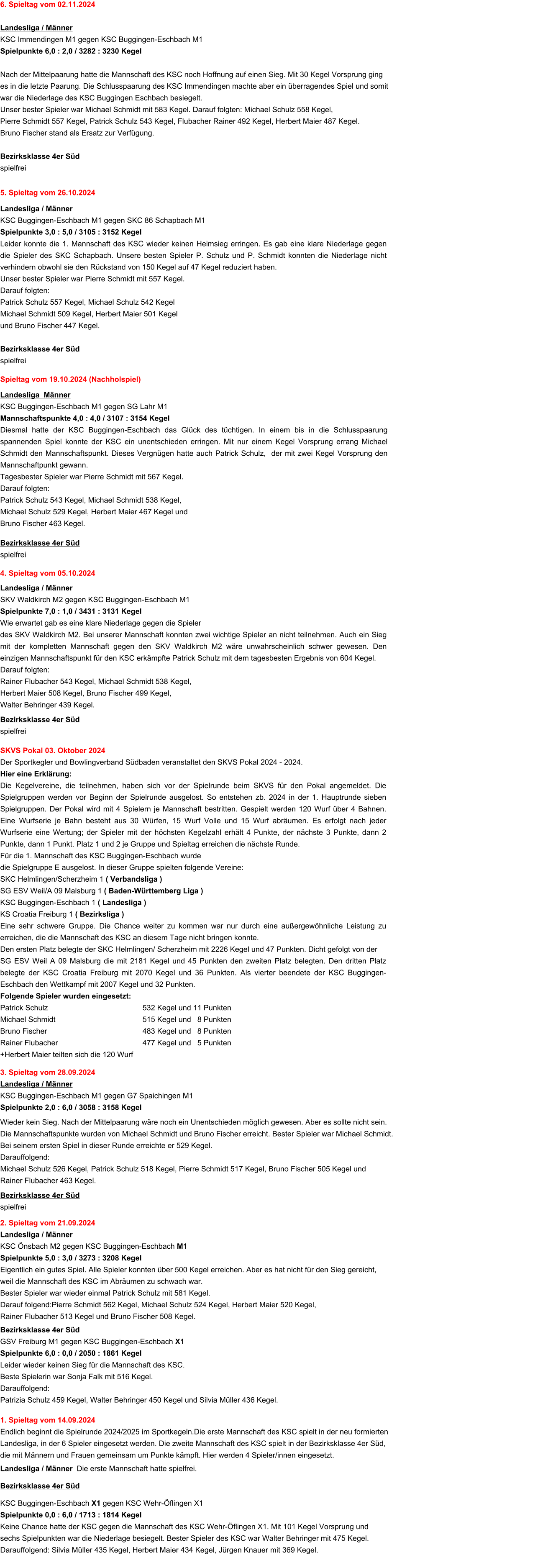 1. Spieltag vom 14.09.2024 Endlich beginnt die Spielrunde 2024/2025 im Sportkegeln.Die erste Mannschaft des KSC spielt in der neu formierten Landesliga, in der 6 Spieler eingesetzt werden. Die zweite Mannschaft des KSC spielt in der Bezirksklasse 4er Süd, die mit Männern und Frauen gemeinsam um Punkte kämpft. Hier werden 4 Spieler/innen eingesetzt.  Landesliga / Männer  Die erste Mannschaft hatte spielfrei. Bezirksklasse 4er Süd KSC Buggingen-Eschbach X1 gegen KSC Wehr-Öflingen X1  Spielpunkte 0,0 : 6,0 / 1713 : 1814 Kegel  Keine Chance hatte der KSC gegen die Mannschaft des KSC Wehr-Öflingen X1. Mit 101 Kegel Vorsprung und  sechs Spielpunkten war die Niederlage besiegelt. Bester Spieler des KSC war Walter Behringer mit 475 Kegel.  Darauffolgend: Silvia Müller 435 Kegel, Herbert Maier 434 Kegel, Jürgen Knauer mit 369 Kegel. 2. Spieltag vom 21.09.2024 Landesliga / Männer KSC Önsbach M2 gegen KSC Buggingen-Eschbach M1 Spielpunkte 5,0 : 3,0 / 3273 : 3208 Kegel  Eigentlich ein gutes Spiel. Alle Spieler konnten über 500 Kegel erreichen. Aber es hat nicht für den Sieg gereicht,  weil die Mannschaft des KSC im Abräumen zu schwach war.  Bester Spieler war wieder einmal Patrick Schulz mit 581 Kegel.  Darauf folgend:Pierre Schmidt 562 Kegel, Michael Schulz 524 Kegel, Herbert Maier 520 Kegel,  Rainer Flubacher 513 Kegel und Bruno Fischer 508 Kegel.  Bezirksklasse 4er Süd GSV Freiburg M1 gegen KSC Buggingen-Eschbach X1  Spielpunkte 6,0 : 0,0 / 2050 : 1861 Kegel  Leider wieder keinen Sieg für die Mannschaft des KSC. Beste Spielerin war Sonja Falk mit 516 Kegel.  Darauffolgend:  Patrizia Schulz 459 Kegel, Walter Behringer 450 Kegel und Silvia Müller 436 Kegel.  3. Spieltag vom 28.09.2024 Landesliga / Männer KSC Buggingen-Eschbach M1 gegen G7 Spaichingen M1  Spielpunkte 2,0 : 6,0 / 3058 : 3158 Kegel   Wieder kein Sieg. Nach der Mittelpaarung wäre noch ein Unentschieden möglich gewesen. Aber es sollte nicht sein. Die Mannschaftspunkte wurden von Michael Schmidt und Bruno Fischer erreicht. Bester Spieler war Michael Schmidt.  Bei seinem ersten Spiel in dieser Runde erreichte er 529 Kegel. Darauffolgend: Michael Schulz 526 Kegel, Patrick Schulz 518 Kegel, Pierre Schmidt 517 Kegel, Bruno Fischer 505 Kegel und  Rainer Flubacher 463 Kegel.  Bezirksklasse 4er Süd spielfrei SKVS Pokal 03. Oktober 2024 Der Sportkegler und Bowlingverband Südbaden veranstaltet den SKVS Pokal 2024 - 2024.  Hier eine Erklärung: Die Kegelvereine, die teilnehmen, haben sich vor der Spielrunde beim SKVS für den Pokal angemeldet. Die Spielgruppen werden vor Beginn der Spielrunde ausgelost. So entstehen zb. 2024 in der 1. Hauptrunde sieben Spielgruppen. Der Pokal wird mit 4 Spielern je Mannschaft bestritten. Gespielt werden 120 Wurf über 4 Bahnen. Eine Wurfserie je Bahn besteht aus 30 Würfen, 15 Wurf Volle und 15 Wurf abräumen. Es erfolgt nach jeder Wurfserie eine Wertung; der Spieler mit der höchsten Kegelzahl erhält 4 Punkte, der nächste 3 Punkte, dann 2 Punkte, dann 1 Punkt. Platz 1 und 2 je Gruppe und Spieltag erreichen die nächste Runde. Für die 1. Mannschaft des KSC Buggingen-Eschbach wurde  die Spielgruppe E ausgelost. In dieser Gruppe spielten folgende Vereine: SKC Helmlingen/Scherzheim 1 ( Verbandsliga ) SG ESV Weil/A 09 Malsburg 1 ( Baden-Württemberg Liga ) KSC Buggingen-Eschbach 1 ( Landesliga )  KS Croatia Freiburg 1 ( Bezirksliga ) Eine sehr schwere Gruppe. Die Chance weiter zu kommen war nur durch eine außergewöhnliche Leistung zu erreichen, die die Mannschaft des KSC an diesem Tage nicht bringen konnte. 	 Den ersten Platz belegte der SKC Helmlingen/ Scherzheim mit 2226 Kegel und 47 Punkten. Dicht gefolgt von der  SG ESV Weil A 09 Malsburg die mit 2181 Kegel und 45 Punkten den zweiten Platz belegten. Den dritten Platz belegte der KSC Croatia Freiburg mit 2070 Kegel und 36 Punkten. Als vierter beendete der KSC Buggingen-Eschbach den Wettkampf mit 2007 Kegel und 32 Punkten. Folgende Spieler wurden eingesetzt: Patrick Schulz	532 Kegel und 11 Punkten Michael Schmidt	515 Kegel und   8 Punkten Bruno Fischer							483 Kegel und   8 Punkten Rainer Flubacher	477 Kegel und   5 Punkten +Herbert Maier teilten sich die 120 Wurf     4. Spieltag vom 05.10.2024  Landesliga / Männer SKV Waldkirch M2 gegen KSC Buggingen-Eschbach M1  Spielpunkte 7,0 : 1,0 / 3431 : 3131 Kegel  Wie erwartet gab es eine klare Niederlage gegen die Spieler  des SKV Waldkirch M2. Bei unserer Mannschaft konnten zwei wichtige Spieler an nicht teilnehmen. Auch ein Sieg mit der kompletten Mannschaft gegen den SKV Waldkirch M2 wäre unwahrscheinlich schwer gewesen. Den einzigen Mannschaftspunkt für den KSC erkämpfte Patrick Schulz mit dem tagesbesten Ergebnis von 604 Kegel.  Darauf folgten: Rainer Flubacher 543 Kegel, Michael Schmidt 538 Kegel,  Herbert Maier 508 Kegel, Bruno Fischer 499 Kegel,  Walter Behringer 439 Kegel.  Bezirksklasse 4er Süd spielfrei Spieltag vom 19.10.2024 (Nachholspiel)  Landesliga  Männer KSC Buggingen-Eschbach M1 gegen SG Lahr M1  Mannschaftspunkte 4,0 : 4,0 / 3107 : 3154 Kegel  Diesmal hatte der KSC Buggingen-Eschbach das Glück des tüchtigen. In einem bis in die Schlusspaarung spannenden Spiel konnte der KSC ein unentschieden erringen. Mit nur einem Kegel Vorsprung errang Michael Schmidt den Mannschaftspunkt. Dieses Vergnügen hatte auch Patrick Schulz,  der mit zwei Kegel Vorsprung den Mannschaftpunkt gewann. Tagesbester Spieler war Pierre Schmidt mit 567 Kegel. Darauf folgten: Patrick Schulz 543 Kegel, Michael Schmidt 538 Kegel,   Michael Schulz 529 Kegel, Herbert Maier 467 Kegel und Bruno Fischer 463 Kegel.  Bezirksklasse 4er Süd spielfrei 5. Spieltag vom 26.10.2024  Landesliga / Männer KSC Buggingen-Eschbach M1 gegen SKC 86 Schapbach M1  Spielpunkte 3,0 : 5,0 / 3105 : 3152 Kegel  Leider konnte die 1. Mannschaft des KSC wieder keinen Heimsieg erringen. Es gab eine klare Niederlage gegen die Spieler des SKC Schapbach. Unsere besten Spieler P. Schulz und P. Schmidt konnten die Niederlage nicht verhindern obwohl sie den Rückstand von 150 Kegel auf 47 Kegel reduziert haben.  Unser bester Spieler war Pierre Schmidt mit 557 Kegel. Darauf folgten: Patrick Schulz 557 Kegel, Michael Schulz 542 Kegel Michael Schmidt 509 Kegel, Herbert Maier 501 Kegel und Bruno Fischer 447 Kegel.  Bezirksklasse 4er Süd  spielfrei 6. Spieltag vom 02.11.2024  Landesliga / Männer KSC Immendingen M1 gegen KSC Buggingen-Eschbach M1  Spielpunkte 6,0 : 2,0 / 3282 : 3230 Kegel   Nach der Mittelpaarung hatte die Mannschaft des KSC noch Hoffnung auf einen Sieg. Mit 30 Kegel Vorsprung ging es in die letzte Paarung. Die Schlusspaarung des KSC Immendingen machte aber ein überragendes Spiel und somit war die Niederlage des KSC Buggingen Eschbach besiegelt.  Unser bester Spieler war Michael Schmidt mit 583 Kegel. Darauf folgten: Michael Schulz 558 Kegel,  Pierre Schmidt 557 Kegel, Patrick Schulz 543 Kegel, Flubacher Rainer 492 Kegel, Herbert Maier 487 Kegel.  Bruno Fischer stand als Ersatz zur Verfügung.  Bezirksklasse 4er Süd  spielfrei