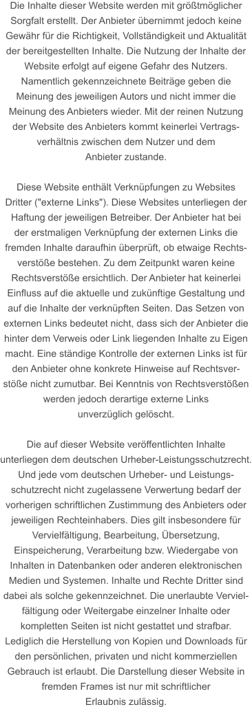 Die Inhalte dieser Website werden mit größtmöglicher  Sorgfalt erstellt. Der Anbieter übernimmt jedoch keine  Gewähr für die Richtigkeit, Vollständigkeit und Aktualität  der bereitgestellten Inhalte. Die Nutzung der Inhalte der  Website erfolgt auf eigene Gefahr des Nutzers. Namentlich gekennzeichnete Beiträge geben die  Meinung des jeweiligen Autors und nicht immer die  Meinung des Anbieters wieder. Mit der reinen Nutzung  der Website des Anbieters kommt keinerlei Vertrags- verhältnis zwischen dem Nutzer und dem  Anbieter zustande.  Diese Website enthält Verknüpfungen zu Websites  Dritter ("externe Links"). Diese Websites unterliegen der  Haftung der jeweiligen Betreiber. Der Anbieter hat bei  der erstmaligen Verknüpfung der externen Links die  fremden Inhalte daraufhin überprüft, ob etwaige Rechts- verstöße bestehen. Zu dem Zeitpunkt waren keine  Rechtsverstöße ersichtlich. Der Anbieter hat keinerlei  Einfluss auf die aktuelle und zukünftige Gestaltung und  auf die Inhalte der verknüpften Seiten. Das Setzen von  externen Links bedeutet nicht, dass sich der Anbieter die  hinter dem Verweis oder Link liegenden Inhalte zu Eigen  macht. Eine ständige Kontrolle der externen Links ist für  den Anbieter ohne konkrete Hinweise auf Rechtsver- stöße nicht zumutbar. Bei Kenntnis von Rechtsverstößen  werden jedoch derartige externe Links  unverzüglich gelöscht.  Die auf dieser Website veröffentlichten Inhalte  unterliegen dem deutschen Urheber-Leistungsschutzrecht. Und jede vom deutschen Urheber- und Leistungs- schutzrecht nicht zugelassene Verwertung bedarf der  vorherigen schriftlichen Zustimmung des Anbieters oder  jeweiligen Rechteinhabers. Dies gilt insbesondere für  Vervielfältigung, Bearbeitung, Übersetzung,  Einspeicherung, Verarbeitung bzw. Wiedergabe von  Inhalten in Datenbanken oder anderen elektronischen  Medien und Systemen. Inhalte und Rechte Dritter sind  dabei als solche gekennzeichnet. Die unerlaubte Verviel- fältigung oder Weitergabe einzelner Inhalte oder  kompletten Seiten ist nicht gestattet und strafbar.  Lediglich die Herstellung von Kopien und Downloads für  den persönlichen, privaten und nicht kommerziellen  Gebrauch ist erlaubt. Die Darstellung dieser Website in  fremden Frames ist nur mit schriftlicher  Erlaubnis zulässig.