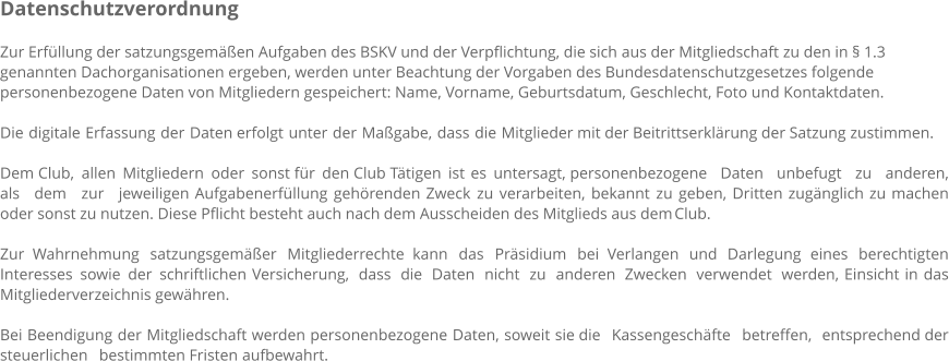 Datenschutzverordnung  Zur Erfüllung der satzungsgemäßen Aufgaben des BSKV und der Verpflichtung, die sich aus der Mitgliedschaft zu den in § 1.3 genannten Dachorganisationen ergeben, werden unter Beachtung der Vorgaben des Bundesdatenschutzgesetzes folgende personenbezogene Daten von Mitgliedern gespeichert: Name, Vorname, Geburtsdatum, Geschlecht, Foto und Kontaktdaten.  Die digitale Erfassung der Daten erfolgt unter der Maßgabe, dass die Mitglieder mit der Beitrittserklärung der Satzung zustimmen.  Dem Club, allen Mitgliedern oder sonst für den Club Tätigen ist es untersagt, personenbezogene Daten unbefugt zu anderen, als dem zur jeweiligen Aufgabenerfüllung gehörenden Zweck zu verarbeiten, bekannt zu geben, Dritten zugänglich zu machen oder sonst zu nutzen. Diese Pflicht besteht auch nach dem Ausscheiden des Mitglieds aus dem Club.  Zur Wahrnehmung satzungsgemäßer Mitgliederrechte kann das Präsidium bei Verlangen und Darlegung eines berechtigten Interesses sowie der schriftlichen Versicherung, dass die Daten nicht zu anderen Zwecken verwendet werden, Einsicht in das Mitgliederverzeichnis gewähren.  Bei Beendigung der Mitgliedschaft werden personenbezogene Daten, soweit sie die Kassengeschäfte betreffen, entsprechend der steuerlichen bestimmten Fristen aufbewahrt.