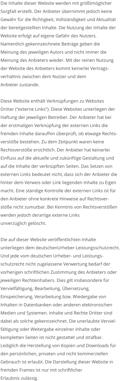 Die Inhalte dieser Website werden mit größtmöglicher  Sorgfalt erstellt. Der Anbieter übernimmt jedoch keine  Gewähr für die Richtigkeit, Vollständigkeit und Aktualität  der bereitgestellten Inhalte. Die Nutzung der Inhalte der  Website erfolgt auf eigene Gefahr des Nutzers. Namentlich gekennzeichnete Beiträge geben die  Meinung des jeweiligen Autors und nicht immer die  Meinung des Anbieters wieder. Mit der reinen Nutzung  der Website des Anbieters kommt keinerlei Vertrags- verhältnis zwischen dem Nutzer und dem  Anbieter zustande.  Diese Website enthält Verknüpfungen zu Websites  Dritter ("externe Links"). Diese Websites unterliegen der  Haftung der jeweiligen Betreiber. Der Anbieter hat bei  der erstmaligen Verknüpfung der externen Links die  fremden Inhalte daraufhin überprüft, ob etwaige Rechts- verstöße bestehen. Zu dem Zeitpunkt waren keine  Rechtsverstöße ersichtlich. Der Anbieter hat keinerlei  Einfluss auf die aktuelle und zukünftige Gestaltung und  auf die Inhalte der verknüpften Seiten. Das Setzen von  externen Links bedeutet nicht, dass sich der Anbieter die  hinter dem Verweis oder Link liegenden Inhalte zu Eigen  macht. Eine ständige Kontrolle der externen Links ist für  den Anbieter ohne konkrete Hinweise auf Rechtsver- stöße nicht zumutbar. Bei Kenntnis von Rechtsverstößen  werden jedoch derartige externe Links  unverzüglich gelöscht.  Die auf dieser Website veröffentlichten Inhalte  unterliegen dem deutschenUrheber-Leistungsschutzrecht. Und jede vom deutschen Urheber- und Leistungs- schutzrecht nicht zugelassene Verwertung bedarf der  vorherigen schriftlichen Zustimmung des Anbieters oder  jeweiligen Rechteinhabers. Dies gilt insbesondere für  Vervielfältigung, Bearbeitung, Übersetzung,  Einspeicherung, Verarbeitung bzw. Wiedergabe von  Inhalten in Datenbanken oder anderen elektronischen  Medien und Systemen. Inhalte und Rechte Dritter sind  dabei als solche gekennzeichnet. Die unerlaubte Verviel- fältigung oder Weitergabe einzelner Inhalte oder  kompletten Seiten ist nicht gestattet und strafbar.  Lediglich die Herstellung von Kopien und Downloads für  den persönlichen, privaten und nicht kommerziellen  Gebrauch ist erlaubt. Die Darstellung dieser Website in  fremden Frames ist nur mit schriftlicher  Erlaubnis zulässig.