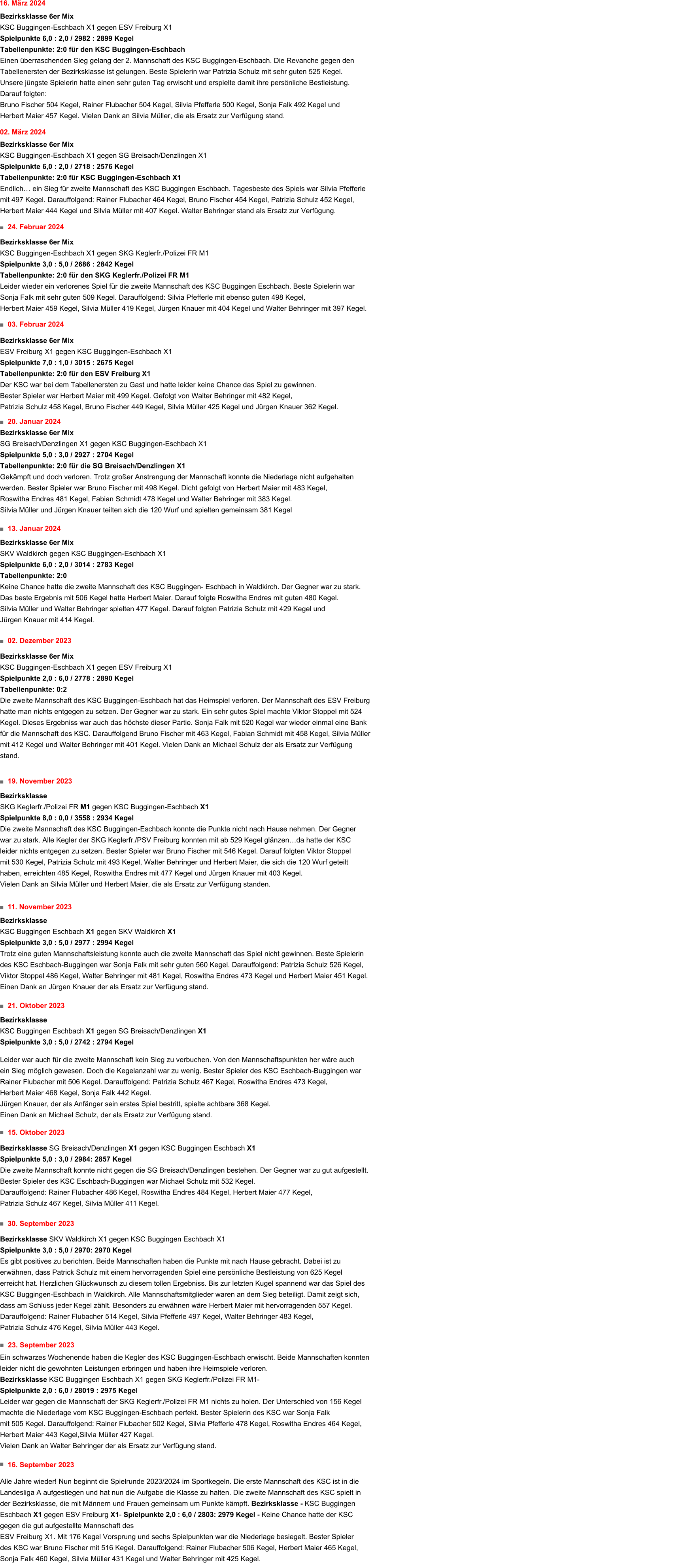 16. September 2023  Alle Jahre wieder! Nun beginnt die Spielrunde 2023/2024 im Sportkegeln. Die erste Mannschaft des KSC ist in die Landesliga A aufgestiegen und hat nun die Aufgabe die Klasse zu halten. Die zweite Mannschaft des KSC spielt in der Bezirksklasse, die mit Männern und Frauen gemeinsam um Punkte kämpft. Bezirksklasse - KSC Buggingen Eschbach X1 gegen ESV Freiburg X1- Spielpunkte 2,0 : 6,0 / 2803: 2979 Kegel - Keine Chance hatte der KSC gegen die gut aufgestellte Mannschaft des  ESV Freiburg X1. Mit 176 Kegel Vorsprung und sechs Spielpunkten war die Niederlage besiegelt. Bester Spieler des KSC war Bruno Fischer mit 516 Kegel. Darauffolgend: Rainer Flubacher 506 Kegel, Herbert Maier 465 Kegel, Sonja Falk 460 Kegel, Silvia Müller 431 Kegel und Walter Behringer mit 425 Kegel. 23. September 2023	  Ein schwarzes Wochenende haben die Kegler des KSC Buggingen-Eschbach erwischt. Beide Mannschaften konnten  leider nicht die gewohnten Leistungen erbringen und haben ihre Heimspiele verloren.  Bezirksklasse KSC Buggingen Eschbach X1 gegen SKG Keglerfr./Polizei FR M1-  Spielpunkte 2,0 : 6,0 / 28019 : 2975 Kegel Leider war gegen die Mannschaft der SKG Keglerfr./Polizei FR M1 nichts zu holen. Der Unterschied von 156 Kegel  machte die Niederlage vom KSC Buggingen-Eschbach perfekt. Bester Spielerin des KSC war Sonja Falk  mit 505 Kegel. Darauffolgend: Rainer Flubacher 502 Kegel, Silvia Pfefferle 478 Kegel, Roswitha Endres 464 Kegel,  Herbert Maier 443 Kegel,Silvia Müller 427 Kegel.  Vielen Dank an Walter Behringer der als Ersatz zur Verfügung stand. 30. September 2023	  Bezirksklasse SKV Waldkirch X1 gegen KSC Buggingen Eschbach X1  Spielpunkte 3,0 : 5,0 / 2970: 2970 Kegel  Es gibt positives zu berichten. Beide Mannschaften haben die Punkte mit nach Hause gebracht. Dabei ist zu  erwähnen, dass Patrick Schulz mit einem hervorragenden Spiel eine persönliche Bestleistung von 625 Kegel  erreicht hat. Herzlichen Glückwunsch zu diesem tollen Ergebniss. Bis zur letzten Kugel spannend war das Spiel des  KSC Buggingen-Eschbach in Waldkirch. Alle Mannschaftsmitglieder waren an dem Sieg beteiligt. Damit zeigt sich,  dass am Schluss jeder Kegel zählt. Besonders zu erwähnen wäre Herbert Maier mit hervorragenden 557 Kegel.  Darauffolgend: Rainer Flubacher 514 Kegel, Silvia Pfefferle 497 Kegel, Walter Behringer 483 Kegel,  Patrizia Schulz 476 Kegel, Silvia Müller 443 Kegel. 15. Oktober 2023		    Bezirksklasse SG Breisach/Denzlingen X1 gegen KSC Buggingen Eschbach X1  Spielpunkte 5,0 : 3,0 / 2984: 2857 Kegel  Die zweite Mannschaft konnte nicht gegen die SG Breisach/Denzlingen bestehen. Der Gegner war zu gut aufgestellt.  Bester Spieler des KSC Eschbach-Buggingen war Michael Schulz mit 532 Kegel.  Darauffolgend: Rainer Flubacher 486 Kegel, Roswitha Endres 484 Kegel, Herbert Maier 477 Kegel,  Patrizia Schulz 467 Kegel, Silvia Müller 411 Kegel.  21. Oktober 2023	       Bezirksklasse  KSC Buggingen Eschbach X1 gegen SG Breisach/Denzlingen X1  Spielpunkte 3,0 : 5,0 / 2742 : 2794 Kegel   Leider war auch für die zweite Mannschaft kein Sieg zu verbuchen. Von den Mannschaftspunkten her wäre auch ein Sieg möglich gewesen. Doch die Kegelanzahl war zu wenig. Bester Spieler des KSC Eschbach-Buggingen war Rainer Flubacher mit 506 Kegel. Darauffolgend: Patrizia Schulz 467 Kegel, Roswitha Endres 473 Kegel,  Herbert Maier 468 Kegel, Sonja Falk 442 Kegel. Jürgen Knauer, der als Anfänger sein erstes Spiel bestritt, spielte achtbare 368 Kegel.  Einen Dank an Michael Schulz, der als Ersatz zur Verfügung stand. 11. November 2023     Bezirksklasse  KSC Buggingen Eschbach X1 gegen SKV Waldkirch X1  Spielpunkte 3,0 : 5,0 / 2977 : 2994 Kegel  Trotz eine guten Mannschaftsleistung konnte auch die zweite Mannschaft das Spiel nicht gewinnen. Beste Spielerin des KSC Eschbach-Buggingen war Sonja Falk mit sehr guten 560 Kegel. Darauffolgend: Patrizia Schulz 526 Kegel,  Viktor Stoppel 486 Kegel, Walter Behringer mit 481 Kegel, Roswitha Endres 473 Kegel und Herbert Maier 451 Kegel. Einen Dank an Jürgen Knauer der als Ersatz zur Verfügung stand.  19. November 2023      Bezirksklasse  SKG Keglerfr./Polizei FR M1 gegen KSC Buggingen-Eschbach X1  Spielpunkte 8,0 : 0,0 / 3558 : 2934 Kegel  Die zweite Mannschaft des KSC Buggingen-Eschbach konnte die Punkte nicht nach Hause nehmen. Der Gegner war zu stark. Alle Kegler der SKG Keglerfr./PSV Freiburg konnten mit ab 529 Kegel glänzen…da hatte der KSC leider nichts entgegen zu setzen. Bester Spieler war Bruno Fischer mit 546 Kegel. Darauf folgten Viktor Stoppel mit 530 Kegel, Patrizia Schulz mit 493 Kegel, Walter Behringer und Herbert Maier, die sich die 120 Wurf geteilt haben, erreichten 485 Kegel, Roswitha Endres mit 477 Kegel und Jürgen Knauer mit 403 Kegel.  Vielen Dank an Silvia Müller und Herbert Maier, die als Ersatz zur Verfügung standen. 02. Dezember 2023     Bezirksklasse 6er Mix  KSC Buggingen-Eschbach X1 gegen ESV Freiburg X1 Spielpunkte 2,0 : 6,0 / 2778 : 2890 Kegel  Tabellenpunkte: 0:2 Die zweite Mannschaft des KSC Buggingen-Eschbach hat das Heimspiel verloren. Der Mannschaft des ESV Freiburg hatte man nichts entgegen zu setzen. Der Gegner war zu stark. Ein sehr gutes Spiel machte Viktor Stoppel mit 524 Kegel. Dieses Ergebniss war auch das höchste dieser Partie. Sonja Falk mit 520 Kegel war wieder einmal eine Bank für die Mannschaft des KSC. Darauffolgend Bruno Fischer mit 463 Kegel, Fabian Schmidt mit 458 Kegel, Silvia Müller mit 412 Kegel und Walter Behringer mit 401 Kegel. Vielen Dank an Michael Schulz der als Ersatz zur Verfügung stand. 13. Januar 2024         Bezirksklasse 6er Mix  SKV Waldkirch gegen KSC Buggingen-Eschbach X1  Spielpunkte 6,0 : 2,0 / 3014 : 2783 Kegel  Tabellenpunkte: 2:0 Keine Chance hatte die zweite Mannschaft des KSC Buggingen- Eschbach in Waldkirch. Der Gegner war zu stark.  Das beste Ergebnis mit 506 Kegel hatte Herbert Maier. Darauf folgte Roswitha Endres mit guten 480 Kegel.  Silvia Müller und Walter Behringer spielten 477 Kegel. Darauf folgten Patrizia Schulz mit 429 Kegel und  Jürgen Knauer mit 414 Kegel. Bezirksklasse 6er Mix  SG Breisach/Denzlingen X1 gegen KSC Buggingen-Eschbach X1  Spielpunkte 5,0 : 3,0 / 2927 : 2704 Kegel  Tabellenpunkte: 2:0 für die SG Breisach/Denzlingen X1 Gekämpft und doch verloren. Trotz großer Anstrengung der Mannschaft konnte die Niederlage nicht aufgehalten werden. Bester Spieler war Bruno Fischer mit 498 Kegel. Dicht gefolgt von Herbert Maier mit 483 Kegel,  Roswitha Endres 481 Kegel, Fabian Schmidt 478 Kegel und Walter Behringer mit 383 Kegel.  Silvia Müller und Jürgen Knauer teilten sich die 120 Wurf und spielten gemeinsam 381 Kegel 20. Januar 2024            03. Februar 2024      Bezirksklasse 6er Mix  ESV Freiburg X1 gegen KSC Buggingen-Eschbach X1  Spielpunkte 7,0 : 1,0 / 3015 : 2675 Kegel  Tabellenpunkte: 2:0 für den ESV Freiburg X1 Der KSC war bei dem Tabellenersten zu Gast und hatte leider keine Chance das Spiel zu gewinnen.  Bester Spieler war Herbert Maier mit 499 Kegel. Gefolgt von Walter Behringer mit 482 Kegel,  Patrizia Schulz 458 Kegel, Bruno Fischer 449 Kegel, Silvia Müller 425 Kegel und Jürgen Knauer 362 Kegel. 24. Februar 2024            Bezirksklasse 6er Mix  KSC Buggingen-Eschbach X1 gegen SKG Keglerfr./Polizei FR M1  Spielpunkte 3,0 : 5,0 / 2686 : 2842 Kegel  Tabellenpunkte: 2:0 für den SKG Keglerfr./Polizei FR M1 Leider wieder ein verlorenes Spiel für die zweite Mannschaft des KSC Buggingen Eschbach. Beste Spielerin war Sonja Falk mit sehr guten 509 Kegel. Darauffolgend: Silvia Pfefferle mit ebenso guten 498 Kegel,  Herbert Maier 459 Kegel, Silvia Müller 419 Kegel, Jürgen Knauer mit 404 Kegel und Walter Behringer mit 397 Kegel.  02. März 2024            Bezirksklasse 6er Mix  KSC Buggingen-Eschbach X1 gegen SG Breisach/Denzlingen X1 Spielpunkte 6,0 : 2,0 / 2718 : 2576 Kegel  Tabellenpunkte: 2:0 für KSC Buggingen-Eschbach X1 Endlich… ein Sieg für zweite Mannschaft des KSC Buggingen Eschbach. Tagesbeste des Spiels war Silvia Pfefferle  mit 497 Kegel. Darauffolgend: Rainer Flubacher 464 Kegel, Bruno Fischer 454 Kegel, Patrizia Schulz 452 Kegel, Herbert Maier 444 Kegel und Silvia Müller mit 407 Kegel. Walter Behringer stand als Ersatz zur Verfügung.  16. März 2024            Bezirksklasse 6er Mix  KSC Buggingen-Eschbach X1 gegen ESV Freiburg X1  Spielpunkte 6,0 : 2,0 / 2982 : 2899 Kegel  Tabellenpunkte: 2:0 für den KSC Buggingen-Eschbach Einen überraschenden Sieg gelang der 2. Mannschaft des KSC Buggingen-Eschbach. Die Revanche gegen den  Tabellenersten der Bezirksklasse ist gelungen. Beste Spielerin war Patrizia Schulz mit sehr guten 525 Kegel. Unsere jüngste Spielerin hatte einen sehr guten Tag erwischt und erspielte damit ihre persönliche Bestleistung. Darauf folgten: Bruno Fischer 504 Kegel, Rainer Flubacher 504 Kegel, Silvia Pfefferle 500 Kegel, Sonja Falk 492 Kegel und Herbert Maier 457 Kegel. Vielen Dank an Silvia Müller, die als Ersatz zur Verfügung stand.