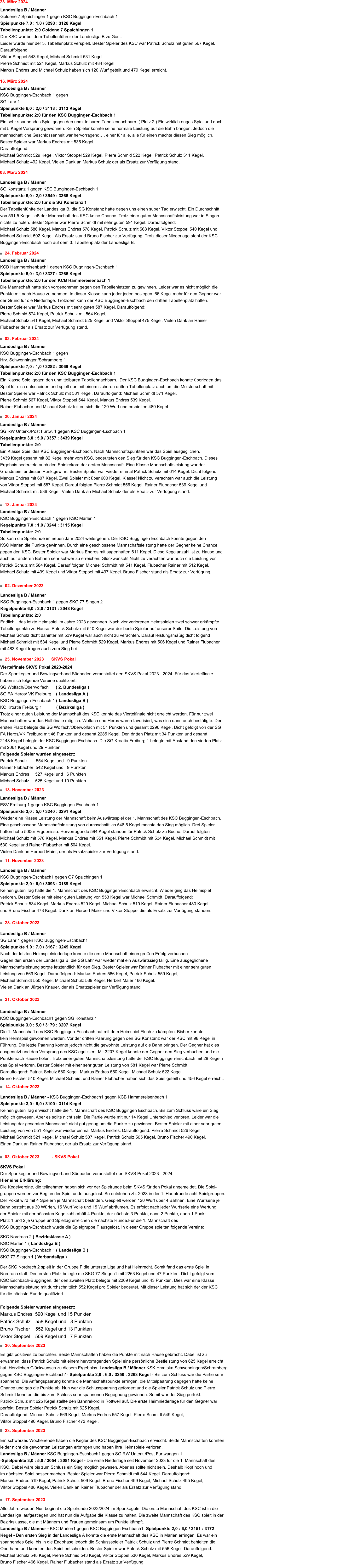 17. September 2023	 Alle Jahre wieder! Nun beginnt die Spielrunde 2023/2024 im Sportkegeln. Die erste Mannschaft des KSC ist in die Landesliga  aufgestiegen und hat nun die Aufgabe die Klasse zu halten. Die zweite Mannschaft des KSC spielt in der Bezirksklasse, die mit Männern und Frauen gemeinsam um Punkte kämpft.  Landesliga B / Männer - KSC Marlen1 gegen KSC Buggingen-Eschbach1 -Spielpunkte 2,0 : 6,0 / 3151 : 3172 Kegel - Den ersten Sieg in der Landesliga A konnte die erste Mannschaft des KSC in Marlen erringen. Es war ein spannendes Spiel bis in die Endphase jedoch die Schlussspieler Patrick Schulz und Pierre Schmidt behielten die Oberhand und konnten das Spiel entscheiden. Bester Spieler war Patrick Schulz mit 556 Kegel. Darauffolgend: Michael Schulz 548 Kegel, Pierre Schmid 543 Kegel, Viktor Stoppel 530 Kegel, Markus Endres 529 Kegel,  Bruno Fischer 466 Kegel. Rainer Flubacher stand als Ersatz zur Verfügung. 23. September 2023	 Ein schwarzes Wochenende haben die Kegler des KSC Buggingen-Eschbach erwischt. Beide Mannschaften konnten leider nicht die gewohnten Leistungen erbringen und haben ihre Heimspiele verloren.  Landesliga B / Männer KSC Buggingen-Eschbach1 gegen SG RW Unterk./Post Furtwangen 1 -Spielpunkte 3,0 : 5,0 / 3054 : 3081 Kegel - Die erste Niederlage seit November 2023 für die 1. Mannschaft des KSC. Dabei wäre bis zum Schluss ein Sieg möglich gewesen. Aber es sollte nicht sein. Deshalb Kopf hoch und im nächsten Spiel besser machen. Bester Spieler war Pierre Schmidt mit 544 Kegel. Darauffolgend:  Markus Endres 519 Kegel, Patrick Schulz 509 Kegel, Bruno Fischer 499 Kegel, Michael Schulz 495 Kegel,  Viktor Stoppel 488 Kegel. Vielen Dank an Rainer Flubacher der als Ersatz zur Verfügung stand. 30. September 2023	  Es gibt positives zu berichten. Beide Mannschaften haben die Punkte mit nach Hause gebracht. Dabei ist zu  erwähnen, dass Patrick Schulz mit einem hervorragenden Spiel eine persönliche Bestleistung von 625 Kegel erreicht  hat. Herzlichen Glückwunsch zu diesem Ergebniss. Landesliga B / Männer KSK Hrvatska Schwenningen/Schramberg  gegen KSC Buggingen-Eschbach1- Spielpunkte 2,0 : 6,0 / 3250 : 3263 Kegel - Bis zum Schluss war die Partie sehr  spannend. Die Anfangspaarung konnte die Mannschaftspunkte erringen, die Mittelpaarung dagegen hatte keine  Chance und gab die Punkte ab. Nun war die Schlusspaarung gefordert und die Spieler Patrick Schulz und Pierre  Schmidt konnten die bis zum Schluss sehr spannende Begegnung gewinnen. Somit war der Sieg perfekt.  Patrick Schulz mit 625 Kegel stellte den Bahnrekord in Rottweil auf. Die erste Heimniederlage für den Gegner war  perfekt. Bester Spieler Patrick Schulz mit 625 Kegel.  Darauffolgend: Michael Schulz 569 Kegel, Markus Endres 557 Kegel, Pierre Schmidt 549 Kegel,  Viktor Stoppel 490 Kegel, Bruno Fischer 473 Kegel.     03. Oktober 2023	         - SKVS Pokal SKVS Pokal Der Sportkegler und Bowlingverband Südbaden veranstaltet den SKVS Pokal 2023 - 2024.  Hier eine Erklärung: Die Kegelvereine, die teilnehmen haben sich vor der Spielrunde beim SKVS für den Pokal angemeldet. Die Spiel- gruppen werden vor Beginn der Spielrunde ausgelost. So entstehen zb. 2023 in der 1. Hauptrunde acht Spielgruppen. Der Pokal wird mit 4 Spielern je Mannschaft bestritten. Gespielt werden 120 Wurf über 4 Bahnen. Eine Wurfserie je Bahn besteht aus 30 Würfen, 15 Wurf Volle und 15 Wurf abräumen. Es erfolgt nach jeder Wurfserie eine Wertung;  der Spieler mit der höchsten Kegelzahl erhält 4 Punkte, der nächste 3 Punkte, dann 2 Punkte, dann 1 Punkt.  Platz 1 und 2 je Gruppe und Spieltag erreichen die nächste Runde.Für die 1. Mannschaft des  KSC Buggingen-Eschbach wurde die Spielgruppe F ausgelost. In dieser Gruppe spielten folgende Vereine:  SKC Nordrach 2 ( Bezirksklasse A ) KSC Marlen 1 ( Landesliga B ) KSC Buggingen-Eschbach 1 ( Landesliga B )  SKG 77 Singen 1 ( Verbandsliga ) 	 Der SKC Nordrach 2 spielt in der Gruppe F die unterste Liga und hat Heimrecht. Somit fand das erste Spiel in  Nordrach statt. Den ersten Platz belegte die SKG 77 Singen1 mit 2263 Kegel und 47 Punkten. Dicht gefolgt vom  KSC Eschbach-Buggingen, der den zweiten Platz belegte mit 2209 Kegel und 43 Punkten. Dies war eine Klasse  Mannschaftsleistung mit durchschnittlich 552 Kegel pro Spieler bedeutet. Mit dieser Leistung hat sich der der KSC  für die nächste Runde qualifiziert.  Folgende Spieler wurden eingesetzt: Markus Endres  590 Kegel und 15 Punkten Patrick Schulz	558 Kegel und   8 Punkten Bruno Fischer    552 Kegel und 13 Punkten Viktor Stoppel    509 Kegel und   7 Punkten   14. Oktober 2023	          Landesliga B / Männer - KSC Buggingen-Eschbach1 gegen KCB Hammereisenbach 1 Spielpunkte 3,0 : 5,0 / 3100 : 3114 Kegel  Keinen guten Tag erwischt hatte die 1. Mannschaft des KSC Buggingen Eschbach. Bis zum Schluss wäre ein Sieg möglich gewesen. Aber es sollte nicht sein. Die Partie wurde mit nur 14 Kegel Unterschied verloren. Leider war die Leistung der gesamten Mannschaft nicht gut genug um die Punkte zu gewinnen. Bester Spieler mit einer sehr guten Leistung von von 551 Kegel war wieder einmal Markus Endres. Darauffolgend: Pierre Schmidt 526 Kegel,  Michael Schmidt 521 Kegel, Michael Schulz 507 Kegel, Patrick Schulz 505 Kegel, Bruno Fischer 490 Kegel.  Einen Dank an Rainer Flubacher, der als Ersatz zur Verfügung stand.  Landesliga B / Männer KSC Buggingen-Eschbach1 gegen SG Konstanz 1 Spielpunkte 3,0 : 5,0 / 3179 : 3207 Kegel  Die 1. Mannschaft des KSC Buggingen-Eschbach hat mit dem Heimspiel-Fluch zu kämpfen. Bisher konnte  kein Heimspiel gewonnen werden. Vor der dritten Paarung gegen den SG Konstanz war der KSC mit 98 Kegel in  Führung. Die letzte Paarung konnte jedoch nicht die gewohnte Leistung auf die Bahn bringen. Der Gegner hat dies ausgenutzt und den Vorsprung des KSC egalisiert. Mit 3207 Kegel konnte der Gegner den Sieg verbuchen und die  Punkte nach Hause holen. Trotz einer guten Mannschaftsleistung hatte der KSC Buggingen-Eschbach mit 28 Kegeln  das Spiel verloren. Bester Spieler mit einer sehr guten Leistung von 581 Kegel war Pierre Schmidt.  Darauffolgend: Patrick Schulz 560 Kegel, Markus Endres 550 Kegel, Michael Schulz 522 Kegel,  Bruno Fischer 510 Kegel. Michael Schmidt und Rainer Flubacher haben sich das Spiel geteilt und 456 Kegel erreicht.  21. Oktober 2023	      28. Oktober 2023	        Landesliga B / Männer SG Lahr 1 gegen KSC Buggingen-Eschbach1  Spielpunkte 1,0 : 7,0 / 3167 : 3249 Kegel  Nach der letzten Heimspielniederlage konnte die erste Mannschaft einen großen Erfolg verbuchen.  Gegen den ersten der Landesliga B, die SG Lahr war wieder mal ein Auswärtssieg fällig. Eine ausgeglichene Mannschaftsleistung sorgte letztendlich für den Sieg. Bester Spieler war Rainer Flubacher mit einer sehr guten Leistung von 569 Kegel. Darauffolgend: Markus Endres 566 Kegel, Patrick Schulz 559 Kegel,  Michael Schmidt 550 Kegel, Michael Schulz 539 Kegel, Herbert Maier 466 Kegel.  Vielen Dank an Jürgen Knauer, der als Ersatzspieler zur Verfügung stand. 11. November 2023	 Landesliga B / Männer KSC Buggingen-Eschbach1 gegen G7 Spaichingen 1 Spielpunkte 2,0 : 6,0 / 3093 : 3189 Kegel  Keinen guten Tag hatte die 1. Mannschaft des KSC Buggingen-Eschbach erwischt. Wieder ging das Heimspiel  verloren. Bester Spieler mit einer guten Leistung von 553 Kegel war Michael Schmidt. Darauffolgend:  Patrick Schulz 534 Kegel, Markus Endres 529 Kegel, Michael Schulz 519 Kegel, Rainer Flubacher 480 Kegel  und Bruno Fischer 478 Kegel. Dank an Herbert Maier und Viktor Stoppel die als Ersatz zur Verfügung standen.  Landesliga B / Männer ESV Freiburg 1 gegen KSC Buggingen-Eschbach 1  Spielpunkte 3,0 : 5,0 / 3240 : 3291 Kegel  Wieder eine Klasse Leistung der Mannschaft beim Auswärtsspiel der 1. Mannschaft des KSC Buggingen-Eschbach.  Eine geschlossene Mannschaftsleistung von durchschnittlich 548,5 Kegel machte den Sieg möglich. Drei Spieler  hatten hohe 500er Ergebnisse. Hervorragende 594 Kegel standen für Patrick Schulz zu Buche. Darauf folgten  Michael Schulz mit 578 Kegel, Markus Endres mit 551 Kegel, Pierre Schmidt mit 534 Kegel, Michael Schmidt mit  530 Kegel und Rainer Flubacher mit 504 Kegel.  Vielen Dank an Herbert Maier, der als Ersatzspieler zur Verfügung stand.  18. November 2023	 25. November 2023	 SKVS Pokal  Viertelfinale SKVS Pokal 2023-2024                                                                                              Der Sportkegler und Bowlingverband Südbaden veranstaltet den SKVS Pokal 2023 - 2024. Für das Viertelfinale haben sich folgende Vereine qualifiziert: SG Wolfach/Oberwolfach      ( 2. Bundesliga ) SG FA Heros/ VK Freiburg    ( Landesliga A ) KSC Buggingen-Eschbach 1 ( Landesliga B )  KC Kroatia Freiburg 1            ( Bezirksliga )	                                                          Trotz einer guten Leistung der Mannschaft des KSC konnte das Viertelfinale nicht erreicht werden. Für nur zwei Mannschaften war das Halbfinale möglich. Wolfach und Heros waren favorisiert, was sich dann auch bestätigte. Den ersten Platz belegte die SG Wolfach/Oberwolfach mit 51 Punkten und gesamt 2296 Kegel. Dicht gefolgt von der SG FA Heros/VK Freiburg mit 46 Punkten und gesamt 2285 Kegel. Den dritten Platz mit 34 Punkten und gesamt  2148 Kegel belegte der KSC Buggingen-Eschbach. Die SG Kroatia Freiburg 1 belegte mit Abstand den vierten Platz  mit 2061 Kegel und 29 Punkten. Folgende Spieler wurden eingesetzt: Patrick Schulz       554 Kegel und   9 Punkten Rainer Flubacher  542 Kegel und   9 Punkten Markus Endres     527 Kegel und   6 Punkten Michael Schulz     525 Kegel und 10 Punkten 02. Dezember 2023  Landesliga B / Männer KSC Buggingen-Eschbach 1 gegen SKG 77 Singen 2  Kegelpunkte 6,0 : 2,0 / 3131 : 3048 Kegel Tabellenpunkte: 2:0  Endlich…das letzte Heimspiel im Jahre 2023 gewonnen. Nach vier verlorenen Heimspielen zwei schwer erkämpfte Tabellenpunkte zu Hause. Patrick Schulz mit 540 Kegel war der beste Spieler auf unserer Seite. Die Leistung von Michael Schulz dicht dahinter mit 539 Kegel war auch nicht zu verachten. Darauf leistungsmäßig dicht folgend Michael Schmidt mit 534 Kegel und Pierre Schmidt 529 Kegel. Markus Endres mit 506 Kegel und Rainer Flubacher mit 483 Kegel trugen auch zum Sieg bei.  13. Januar 2024	   Landesliga B / Männer KSC Buggingen-Eschbach 1 gegen KSC Marlen 1  Kegelpunkte 7,0 : 1,0 / 3244 : 3115 Kegel Tabellenpunkte: 2:0  So kann die Spielrunde im neuen Jahr 2024 weitergehen. Der KSC Buggingen Eschbach konnte gegen den  KSC Marlen die Punkte gewinnen. Durch eine geschlossene Mannschaftsleistung hatte der Gegner keine Chance gegen den KSC. Bester Spieler war Markus Endres mit sagenhaften 611 Kegel. Diese Kegelanzahl ist zu Hause und auch auf anderen Bahnen sehr schwer zu erreichen. Glückwunsch! Nicht zu verachten war auch die Leistung von Patrick Schulz mit 584 Kegel. Darauf folgten Michael Schmidt mit 541 Kegel, Flubacher Rainer mit 512 Kegel,  Michael Schulz mit 499 Kegel und Viktor Stoppel mit 497 Kegel. Bruno Fischer stand als Ersatz zur Verfügung. 20. Januar 2024	     Landesliga B / Männer SG RW Unterk./Post Furtw. 1 gegen KSC Buggingen-Eschbach 1  Kegelpunkte 3,0 : 5,0 / 3357 : 3439 Kegel Tabellenpunkte: 2:0  Ein Klasse Spiel des KSC Buggingen-Eschbach. Nach Mannschaftspunkten war das Spiel ausgeglichen.  3439 Kegel gesamt mit 82 Kegel mehr vom KSC, bedeuteten den Sieg für den KSC Buggingen-Eschbach. Dieses Ergebnis bedeutete auch den Spielrekord der ersten Mannschaft. Eine Klasse Mannschaftsleistung war der Grundstein für diesen Punktgewinn. Bester Spieler war wieder einmal Patrick Schulz mit 614 Kegel. Dicht folgend Markus Endres mit 607 Kegel. Zwei Spieler mit über 600 Kegel. Klasse! Nicht zu verachten war auch die Leistung von Viktor Stoppel mit 587 Kegel. Darauf folgten Pierre Schmidt 556 Kegel, Rainer Flubacher 539 Kegel und  Michael Schmidt mit 536 Kegel. Vielen Dank an Michael Schulz der als Ersatz zur Verfügung stand. 03. Februar 2024	         Landesliga B / Männer KSC Buggingen-Eschbach 1 gegen   Hrv. Schwenningen/Schramberg 1 Spielpunkte 7,0 : 1,0 / 3282 : 3069 Kegel Tabellenpunkte: 2:0 für den KSC Buggingen-Eschbach 1 Ein Klasse Spiel gegen den unmittelbaren Tabellennachbarn.  Der KSC Buggingen-Eschbach konnte überlegen das Spiel für sich entscheiden und spielt nun mit einem sicheren dritten Tabellenplatz auch um die Meisterschaft mit. Bester Spieler war Patrick Schulz mit 581 Kegel. Darauffolgend: Michael Schmidt 571 Kegel,  Pierre Schmid 567 Kegel, Viktor Stoppel 544 Kegel, Markus Endres 539 Kegel.  Rainer Flubacher und Michael Schulz teilten sich die 120 Wurf und erspielten 480 Kegel. 24. Februar 2024	         Landesliga B / Männer KCB Hammereisenbach1 gegen KSC Buggingen-Eschbach 1   Spielpunkte 5,0 : 3,0 / 3327 : 3266 Kegel Tabellenpunkte: 2:0 für den KCB Hammereisenbach 1 Die Mannschaft hatte sich vorgenommen gegen den Tabellenletzten zu gewinnen. Leider war es nicht möglich die Punkte mit nach Hause zu nehmen. In dieser Klasse kann jeder jeden besiegen. 66 Kegel mehr für den Gegner war der Grund für die Niederlage. Trotzdem kann der KSC Buggingen-Eschbach den dritten Tabellenplatz halten. Bester Spieler war Markus Endres mit sehr guten 587 Kegel. Darauffolgend: Pierre Schmid 574 Kegel, Patrick Schulz mit 564 Kegel, Michael Schulz 541 Kegel, Michael Schmidt 525 Kegel und Viktor Stoppel 475 Kegel. Vielen Dank an Rainer Flubacher der als Ersatz zur Verfügung stand. 03. März 2024	         Landesliga B / Männer SG Konstanz 1 gegen KSC Buggingen-Eschbach 1   Spielpunkte 6,0 : 2,0 / 3549 : 3365 Kegel Tabellenpunkte: 2:0 für die SG Konstanz 1 Der Tabellenfünfte der Landesliga B, die SG Konstanz hatte gegen uns einen super Tag erwischt. Ein Durchschnitt von 591,5 Kegel ließ der Mannschaft des KSC keine Chance. Trotz einer guten Mannschaftsleistung war in Singen nichts zu holen. Bester Spieler war Pierre Schmidt mit sehr guten 591 Kegel. Darauffolgend: Michael Schulz 586 Kegel, Markus Endres 578 Kegel, Patrick Schulz mit 568 Kegel, Viktor Stoppel 540 Kegel und Michael Schmidt 502 Kegel. Als Ersatz stand Bruno Fischer zur Verfügung. Trotz dieser Niederlage steht der KSC Buggingen-Eschbach noch auf dem 3. Tabellenplatz der Landesliga B. 16. März 2024 Landesliga B / Männer KSC Buggingen-Eschbach 1 gegen   SG Lahr 1 Spielpunkte 6,0 : 2,0 / 3118 : 3113 Kegel Tabellenpunkte: 2:0 für den KSC Buggingen-Eschbach 1 Ein sehr spannendes Spiel gegen den unmittelbaren Tabellennachbarn. ( Platz 2 ) Ein wirklich enges Spiel und doch mit 5 Kegel Vorsprung gewonnen. Kein Spieler konnte seine normale Leistung auf die Bahn bringen. Jedoch die  mannschaftliche Geschlossenheit war hervorragend…. einer für alle, alle für einen machte diesen Sieg möglich. Bester Spieler war Markus Endres mit 535 Kegel.  Darauffolgend: Michael Schmidt 529 Kegel, Viktor Stoppel 529 Kegel, Pierre Schmid 522 Kegel, Patrick Schulz 511 Kegel,  Michael Schulz 492 Kegel. Vielen Dank an Markus Schulz der als Ersatz zur Verfügung stand. 23. März 2024 Landesliga B / Männer Goldene 7 Spaichingen 1 gegen KSC Buggingen-Eschbach 1   Spielpunkte 7,0 : 1,0 / 3293 : 3128 Kegel Tabellenpunkte: 2:0 Goldene 7 Spaichingen 1 Der KSC war bei dem Tabellenführer der Landesliga B zu Gast. Leider wurde hier der 3. Tabellenplatz verspielt. Bester Spieler des KSC war Patrick Schulz mit guten 567 Kegel. Darauffolgend:  Viktor Stoppel 543 Kegel, Michael Schmidt 531 Kegel, Pierre Schmidt mit 524 Kegel, Markus Schulz mit 484 Kegel.  Markus Endres und Michael Schulz haben sich 120 Wurf geteilt und 479 Kegel erreicht.