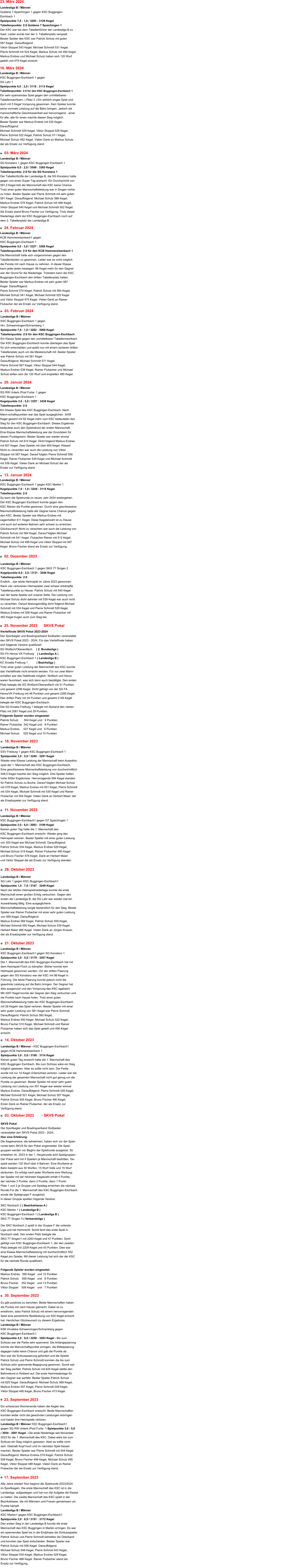30. September 2023 17. September 2023  Alle Jahre wieder! Nun beginnt die Spielrunde 2023/2024  im Sportkegeln. Die erste Mannschaft des KSC ist in die Landesliga  aufgestiegen und hat nun die Aufgabe die Klasse zu halten. Die zweite Mannschaft des KSC spielt in der Bezirksklasse, die mit Männern und Frauen gemeinsam um Punkte kämpft.  Landesliga B / Männer  KSC Marlen1 gegen KSC Buggingen-Eschbach1 Spielpunkte 2,0 : 6,0 / 3151 : 3172 Kegel  Den ersten Sieg in der Landesliga B konnte die erste Mannschaft des KSC Buggingen in Marlen erringen. Es war ein spannendes Spiel bis in die Endphase die Schlussspieler Patrick Schulz und Pierre Schmidt behielten die Oberhand und konnten das Spiel entscheiden. Bester Spieler war  Patrick Schulz mit 556 Kegel. Darauffolgend:  Michael Schulz 548 Kegel, Pierre Schmid 543 Kegel,  Viktor Stoppel 530 Kegel, Markus Endres 529 Kegel,  Bruno Fischer 466 Kegel. Rainer Flubacher stand als  Ersatz zur Verfügung. Ein schwarzes Wochenende haben die Kegler des  KSC Buggingen-Eschbach erwischt. Beide Mannschaften konnten leider nicht die gewohnten Leistungen erbringen und haben ihre Heimspiele verloren.  Landesliga B / Männer KSC Buggingen-Eschbach1 gegen SG RW Unterk./Post Furtw. 1-Spielpunkte 3,0 : 5,0 / 3054 : 3081 Kegel - Die erste Niederlage seit November 2023 für die 1. Mannschaft des KSC. Dabei wäre bis zum Schluss ein Sieg möglich gewesen. Aber es sollte nicht sein. Deshalb Kopf hoch und im nächsten Spiel besser machen. Bester Spieler war Pierre Schmidt mit 544 Kegel. Darauffolgend: Markus Endres 519 Kegel, Patrick Schulz 509 Kegel, Bruno Fischer 499 Kegel, Michael Schulz 495 Kegel, Viktor Stoppel 488 Kegel. Vielen Dank an Rainer Flubacher der als Ersatz zur Verfügung stand. 23. September 2023  Es gibt positives zu berichten. Beide Mannschaften haben  die Punkte mit nach Hause gebracht. Dabei ist zu  erwähnen, dass Patrick Schulz mit einem hervorragenden  Spiel eine persönliche Bestleistung von 625 Kegel erreicht hat. Herzlichen Glückwunsch zu diesem Ergebniss.  Landesliga B / Männer  KSK Hrvatska Schwenningen/Schramberg gegen  KSC Buggingen-Eschbach1-  Spielpunkte 2,0 : 6,0 / 3250 : 3263 Kegel - Bis zum  Schluss war die Partie sehr spannend. Die Anfangspaarung  konnte die Mannschaftspunkte erringen, die Mittelpaarung dagegen hatte keine Chance und gab die Punkte ab.  Nun war die Schlusspaarung gefordert und die Spieler  Patrick Schulz und Pierre Schmidt konnten die bis zum  Schluss sehr spannende Begegnung gewinnen. Somit war der Sieg perfekt. Patrick Schulz mit 625 Kegel stellte den  Bahnrekord in Rottweil auf. Die erste Heimniederlage für  den Gegner war perfekt. Bester Spieler Patrick Schulz  mit 625 Kegel. Darauffolgend: Michael Schulz 569 Kegel,  Markus Endres 557 Kegel, Pierre Schmidt 549 Kegel,  Viktor Stoppel 490 Kegel, Bruno Fischer 473 Kegel.     SKVS Pokal Der Sportkegler und Bowlingverband Südbaden  veranstaltet den SKVS Pokal 2023 - 2024.  Hier eine Erklärung: Die Kegelvereine, die teilnehmen, haben sich vor der Spiel- runde beim SKVS für den Pokal angemeldet. Die Spiel- gruppen werden vor Beginn der Spielrunde ausgelost. So  entstehen zb. 2023 in der 1. Hauptrunde acht Spielgruppen. Der Pokal wird mit 4 Spielern je Mannschaft bestritten. Ge- spielt werden 120 Wurf über 4 Bahnen. Eine Wurfserie je Bahn besteht aus 30 Würfen, 15 Wurf Volle und 15 Wurf  abräumen. Es erfolgt nach jeder Wurfserie eine Wertung;  der Spieler mit der höchsten Kegelzahl erhält 4 Punkte,  der nächste 3 Punkte, dann 2 Punkte, dann 1 Punkt.  Platz 1 und 2 je Gruppe und Spieltag erreichen die nächste  Runde.Für die 1. Mannschaft des KSC Buggingen-Eschbach  wurde die Spielgruppe F ausgelost.  In dieser Gruppe spielten folgende Vereine:  SKC Nordrach 2 ( Bezirksklasse A ) KSC Marlen 1 ( Landesliga B ) KSC Buggingen-Eschbach 1 ( Landesliga B )  SKG 77 Singen 1 ( Verbandsliga ) 	 Der SKC Nordrach 2 spielt in der Gruppe F die unterste  Liga und hat Heimrecht. Somit fand das erste Spiel in Nordrach statt. Den ersten Platz belegte die  SKG 77 Singen1 mit 2263 Kegel und 47 Punkten. Dicht gefolgt vom KSC Buggingen-Eschbach 1, der den zweiten Platz belegte mit 2209 Kegel und 43 Punkten. Dies war  eine Klasse Mannschaftsleistung mit durchschnittlich 552 Kegel pro Spieler. Mit dieser Leistung hat sich der der KSC  für die nächste Runde qualifiziert.  Folgende Spieler wurden eingesetzt: Markus Endres   590 Kegel	und 15 Punkten Patrick Schulz    558 Kegel  	und   8 Punkten Bruno Fischer    552 Kegel  	und 13 Punkten Viktor Stoppel    509 Kegel  	und   7 Punkten   03. Oktober 2023	      - SKVS Pokal 14. Oktober 2023	          Landesliga B / Männer - KSC Buggingen-Eschbach1  gegen KCB Hammereisenbach 1 Spielpunkte 3,0 : 5,0 / 3100 : 3114 Kegel  Keinen guten Tag erwischt hatte die 1. Mannschaft des  KSC Buggingen Eschbach. Bis zum Schluss wäre ein Sieg  möglich gewesen. Aber es sollte nicht sein. Die Partie wurde mit nur 14 Kegel Unterschied verloren. Leider war die Leistung der gesamten Mannschaft nicht gut genug um die Punkte zu gewinnen. Bester Spieler mit einer sehr guten Leistung von Leistung von 551 Kegel war wieder einmal Markus Endres. Darauffolgend: Pierre Schmidt 526 Kegel,  Michael Schmidt 521 Kegel, Michael Schulz 507 Kegel,  Patrick Schulz 505 Kegel, Bruno Fischer 490 Kegel.  Einen Dank an Rainer Flubacher, der als Ersatz zur Verfügung stand.  Landesliga B / Männer KSC Buggingen-Eschbach1 gegen SG Konstanz 1 Spielpunkte 3,0 : 5,0 / 3179 : 3207 Kegel  Die 1. Mannschaft des KSC Buggingen-Eschbach hat mit  dem Heimspiel-Fluch zu kämpfen. Bisher konnte kein  Heimspiel gewonnen werden. Vor der dritten Paarung  gegen den SG Konstanz war der KSC mit 98 Kegel in  Führung. Die letzte Paarung konnte jedoch nicht die  gewohnte Leistung auf die Bahn bringen. Der Gegner hat  dies ausgenutzt und den Vorsprung des KSC egalisiert.  Mit 3207 Kegel konnte der Gegner den Sieg verbuchen und  die Punkte nach Hause holen. Trotz einer guten  Mannschaftsleistung hatte der KSC Buggingen-Eschbach  mit 28 Kegeln das Spiel verloren. Bester Spieler mit einer  sehr guten Leistung von 581 Kegel war Pierre Schmidt.  Darauffolgend: Patrick Schulz 560 Kegel,  Markus Endres 550 Kegel, Michael Schulz 522 Kegel,  Bruno Fischer 510 Kegel. Michael Schmidt und Rainer  Flubacher haben sich das Spiel geteilt und 456 Kegel  erreicht.  21. Oktober 2023	         Landesliga B / Männer SG Lahr 1 gegen KSC Buggingen-Eschbach1  Spielpunkte 1,0 : 7,0 / 3167 : 3249 Kegel  Nach der letzten Heimspielniederlage konnte die erste  Mannschaft einen großen Erfolg verbuchen. Gegen den  ersten der Landesliga B, die SG Lahr war wieder mal ein  Auswärtssieg fällig. Eine ausgeglichene  Mannschaftsleistung sorgte letztendlich für den Sieg. Bester  Spieler war Rainer Flubacher mit einer sehr guten Leistung  von 569 Kegel. Darauffolgend:  Markus Endres 566 Kegel, Patrick Schulz 559 Kegel,  Michael Schmidt 550 Kegel, Michael Schulz 539 Kegel,  Herbert Maier 466 Kegel. Vielen Dank an Jürgen Knauer,  der als Ersatzspieler zur Verfügung stand. 28. Oktober 2023	         11. November 2023	 Landesliga B / Männer KSC Buggingen-Eschbach1 gegen G7 Spaichingen 1 Spielpunkte 2,0 : 6,0 / 3093 : 3189 Kegel  Keinen guten Tag hatte die 1. Mannschaft des  KSC Buggingen-Eschbach erwischt. Wieder ging das  Heimspiel verloren. Bester Spieler mit einer guten Leistung  von 553 Kegel war Michael Schmidt. Darauffolgend:  Patrick Schulz 534 Kegel, Markus Endres 529 Kegel,  Michael Schulz 519 Kegel, Rainer Flubacher 480 Kegel  und Bruno Fischer 478 Kegel. Dank an Herbert Maier  und Viktor Stoppel die als Ersatz zur Verfügung standen.  Landesliga B / Männer ESV Freiburg 1 gegen KSC Buggingen-Eschbach 1  Spielpunkte 3,0 : 5,0 / 3240 : 3291 Kegel  Wieder eine Klasse Leistung der Mannschaft beim Auswärts- spiel der 1. Mannschaft des KSC Buggingen-Eschbach.  Eine geschlossene Mannschaftsleistung von durchschnittlich  548,5 Kegel machte den Sieg möglich. Drei Spieler hatten  hohe 500er Ergebnisse. Hervorragende 594 Kegel standen  für Patrick Schulz zu Buche. Darauf folgten Michael Schulz  mit 578 Kegel, Markus Endres mit 551 Kegel, Pierre Schmidt  mit 534 Kegel, Michael Schmidt mit 530 Kegel und Rainer  Flubacher mit 504 Kegel. Vielen Dank an Herbert Maier, der  als Ersatzspieler zur Verfügung stand.  18. November 2023	  25. November 2023	 SKVS Pokal  Viertelfinale SKVS Pokal 2023-2024                                                                                              Der Sportkegler und Bowlingverband Südbaden veranstaltet  den SKVS Pokal 2023 - 2024. Für das Viertelfinale haben  sich folgende Vereine qualifiziert: SG Wolfach/Oberwolfach     ( 2. Bundesliga ) SG FA Heros/ VK Freiburg    ( Landesliga A ) KSC Buggingen-Eschbach 1 ( Landesliga B )  KC Kroatia Freiburg 1           ( Bezirksliga )	                                                          Trotz einer guten Leistung der Mannschaft des KSC konnte  das Viertelfinale nicht erreicht werden. Für nur zwei Mann- schaften war das Halbfinale möglich. Wolfach und Heros  waren favorisiert, was sich dann auch bestätigte. Den ersten  Platz belegte die SG Wolfach/Oberwolfach mit 51 Punkten  und gesamt 2296 Kegel. Dicht gefolgt von der SG FA  Heros/VK Freiburg mit 46 Punkten und gesamt 2285 Kegel.  Den dritten Platz mit 34 Punkten und gesamt 2148 Kegel  belegte der KSC Buggingen-Eschbach.  Die SG Kroatia Freiburg 1 belegte mit Abstand den vierten  Platz mit 2061 Kegel und 29 Punkten. Folgende Spieler wurden eingesetzt: Patrick Schulz       554 Kegel und   9 Punkten Rainer Flubacher  542 Kegel und   9 Punkten Markus Endres     527 Kegel und   6 Punkten Michael Schulz     525 Kegel und 10 Punkten Landesliga B / Männer KSC Buggingen-Eschbach 1 gegen SKG 77 Singen 2  Kegelpunkte 6,0 : 2,0 / 3131 : 3048 Kegel Tabellenpunkte: 2:0  Endlich…das letzte Heimspiel im Jahre 2023 gewonnen. Nach vier verlorenen Heimspielen zwei schwer erkämpfte Tabellenpunkte zu Hause. Patrick Schulz mit 540 Kegel war der beste Spieler auf unserer Seite. Die Leistung von Michael Schulz dicht dahinter mit 539 Kegel war auch nicht zu verachten. Darauf leistungsmäßig dicht folgend Michael Schmidt mit 534 Kegel und Pierre Schmidt 529 Kegel. Markus Endres mit 506 Kegel und Rainer Flubacher mit 483 Kegel trugen auch zum Sieg bei.  02. Dezember 2023	  Landesliga B / Männer KSC Buggingen-Eschbach 1 gegen KSC Marlen 1  Kegelpunkte 7,0 : 1,0 / 3244 : 3115 Kegel Tabellenpunkte: 2:0  So kann die Spielrunde im neuen Jahr 2024 weitergehen. Der KSC Buggingen Eschbach konnte gegen den  KSC Marlen die Punkte gewinnen. Durch eine geschlossene Mannschaftsleistung hatte der Gegner keine Chance gegen den KSC. Bester Spieler war Markus Endres mit sagenhaften 611 Kegel. Diese Kegelanzahl ist zu Hause und auch auf anderen Bahnen sehr schwer zu erreichen. Glückwunsch! Nicht zu verachten war auch die Leistung von Patrick Schulz mit 584 Kegel. Darauf folgten Michael Schmidt mit 541 Kegel, Flubacher Rainer mit 512 Kegel,  Michael Schulz mit 499 Kegel und Viktor Stoppel mit 497 Kegel. Bruno Fischer stand als Ersatz zur Verfügung. 13. Januar 2024 20. Januar 2024	 Landesliga B / Männer SG RW Unterk./Post Furtw. 1 gegen  KSC Buggingen-Eschbach 1  Kegelpunkte 3,0 : 5,0 / 3357 : 3439 Kegel Tabellenpunkte: 2:0  Ein Klasse Spiel des KSC Buggingen-Eschbach. Nach Mann-schaftspunkten war das Spiel ausgeglichen. 3439 Kegel gesamt mit 82 Kegel mehr vom KSC bedeuteten den Sieg für den KSC Buggingen-Eschbach. Dieses Ergebniss bedeutete auch den Spielrekord der ersten Mannschaft. Eine Klasse Mannschaftsleistung war der Grundstein für diesen Punktgewinn. Bester Spieler war wieder einmal Patrick Schulz mit 614 Kegel. Dicht folgend Markus Endres mit 607 Kegel. Zwei Spieler mit über 600 Kegel. Klasse! Nicht zu verachten war auch die Leistung von Viktor Stoppel mit 587 Kegel. Darauf folgten Pierre Schmidt 556 Kegel, Rainer Flubacher 539 Kegel und Michael Schmidt mit 536 Kegel. Vielen Dank an Michael Schulz der als Ersatz zur Verfügung stand. 03. Februar 2024	         Landesliga B / Männer KSC Buggingen-Eschbach 1 gegen   Hrv. Schwenningen/Schramberg 1 Spielpunkte 7,0 : 1,0 / 3282 : 3069 Kegel Tabellenpunkte: 2:0 für den KSC Buggingen-Eschbach  Ein Klasse Spiel gegen den unmittelbaren Tabellennachbarn.  Der KSC Buggingen-Eschbach konnte überlegen das Spiel für sich entscheiden und spielt nun mit einem sicheren dritten Tabellenplatz auch um die Meisterschaft mit. Bester Spieler war Patrick Schulz mit 581 Kegel.  Darauffolgend: Michael Schmidt 571 Kegel,  Pierre Schmid 567 Kegel, Viktor Stoppel 544 Kegel,  Markus Endres 539 Kegel. Rainer Flubacher und Michael Schulz teilten sich die 120 Wurf und erspielten 480 Kegel. 24. Februar 2024	      Landesliga B / Männer KCB Hammereisenbach1 gegen  KSC Buggingen-Eschbach 1   Spielpunkte 5,0 : 3,0 / 3327 : 3266 Kegel Tabellenpunkte: 2:0 für den KCB Hammereisenbach 1 Die Mannschaft hatte sich vorgenommen gegen den Tabellenletzten zu gewinnen. Leider war es nicht möglich die Punkte mit nach Hause zu nehmen. In dieser Klasse kann jeder jeden besiegen. 66 Kegel mehr für den Gegner war der Grund für die Niederlage. Trotzdem kann der KSC Buggingen-Eschbach den dritten Tabellenplatz halten. Bester Spieler war Markus Endres mit sehr guten 587 Kegel. Darauffolgend: Pierre Schmid 574 Kegel, Patrick Schulz mit 564 Kegel, Michael Schulz 541 Kegel, Michael Schmidt 525 Kegel und Viktor Stoppel 475 Kegel. Vielen Dank an Rainer Flubacher der als Ersatz zur Verfügung stand. 03. März 2024	         Landesliga B / Männer SG Konstanz 1 gegen KSC Buggingen-Eschbach 1   Spielpunkte 6,0 : 2,0 / 3549 : 3365 Kegel Tabellenpunkte: 2:0 für die SG Konstanz 1 Der Tabellenfünfte der Landesliga B, die SG Konstanz hatte gegen uns einen Super Tag erwischt. Ein Durchschnitt von 591,5 Kegel ließ der Mannschaft des KSC keine Chance. Trotz einer guten Mannschaftsleistung war in Singen nichts zu holen. Bester Spieler war Pierre Schmidt mit sehr guten 591 Kegel. Darauffolgend: Michael Schulz 586 Kegel, Markus Endres 578 Kegel, Patrick Schulz mit 568 Kegel, Viktor Stoppel 540 Kegel und Michael Schmidt 502 Kegel. Als Ersatz stand Bruno Fischer zur Verfügung. Trotz dieser Niederlage steht der KSC Buggingen-Eschbach noch auf dem 3. Tabellenplatz der Landesliga B. 16. März 2024 Landesliga B / Männer KSC Buggingen-Eschbach 1 gegen   SG Lahr 1 Spielpunkte 6,0 : 2,0 / 3118 : 3113 Kegel Tabellenpunkte: 2:0 für den KSC Buggingen-Eschbach 1 Ein sehr spannendes Spiel gegen den unmittelbaren Tabellennachbarn. ( Platz 2 ) Ein wirklich enges Spiel und doch mit 5 Kegel Vorsprung gewonnen. Kein Spieler konnte seine normale Leistung auf die Bahn bringen. Jedoch die  mannschaftliche Geschlossenheit war hervorragend…einer für alle, alle für einen machte diesen Sieg möglich. Bester Spieler war Markus Endres mit 535 Kegel.  Darauffolgend: Michael Schmidt 529 Kegel, Viktor Stoppel 529 Kegel, Pierre Schmid 522 Kegel, Patrick Schulz 511 Kegel,  Michael Schulz 492 Kegel. Vielen Dank an Markus Schulz der als Ersatz zur Verfügung stand. 23. März 2024 Landesliga B / Männer Goldene 7 Spaichingen 1 gegen KSC Buggingen-Eschbach 1   Spielpunkte 7,0 : 1,0 / 3293 : 3128 Kegel Tabellenpunkte: 2:0 Goldene 7 Spaichingen 1 Der KSC war bei dem Tabellenführer der Landesliga B zu Gast. Leider wurde hier der 3. Tabellenplatz verspielt.  Bester Spieler des KSC war Patrick Schulz mit guten  567 Kegel. Darauffolgend:  Viktor Stoppel 543 Kegel, Michael Schmidt 531 Kegel, Pierre Schmidt mit 524 Kegel, Markus Schulz mit 484 Kegel.  Markus Endres und Michael Schulz haben sich 120 Wurf geteilt und 479 Kegel erreicht.